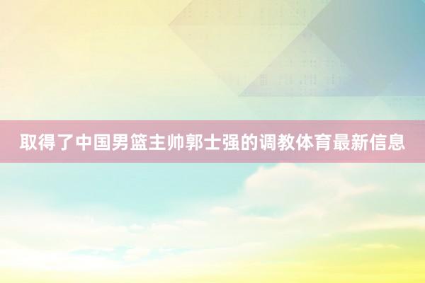 取得了中国男篮主帅郭士强的调教体育最新信息